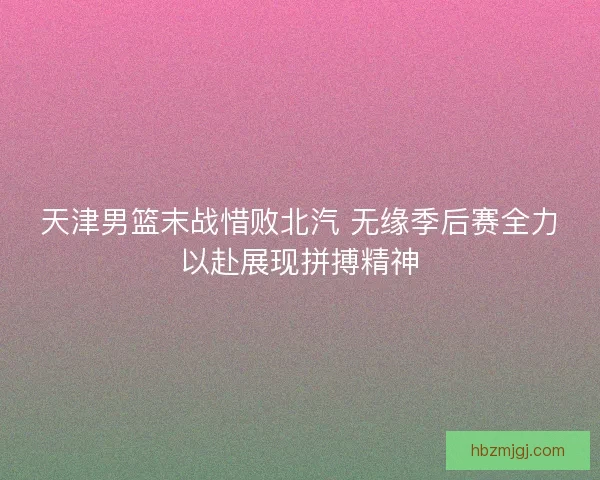 天津男篮末战惜败北汽 无缘季后赛全力以赴展现拼搏精神