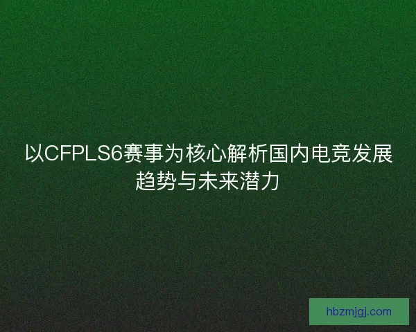 以CFPLS6赛事为核心解析国内电竞发展趋势与未来潜力