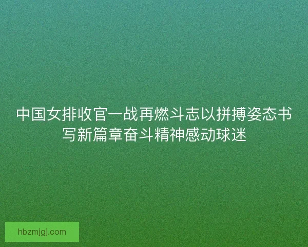 中国女排收官一战再燃斗志以拼搏姿态书写新篇章奋斗精神感动球迷