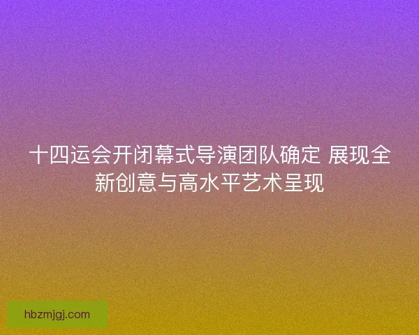 十四运会开闭幕式导演团队确定 展现全新创意与高水平艺术呈现