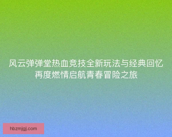 风云弹弹堂热血竞技全新玩法与经典回忆再度燃情启航青春冒险之旅