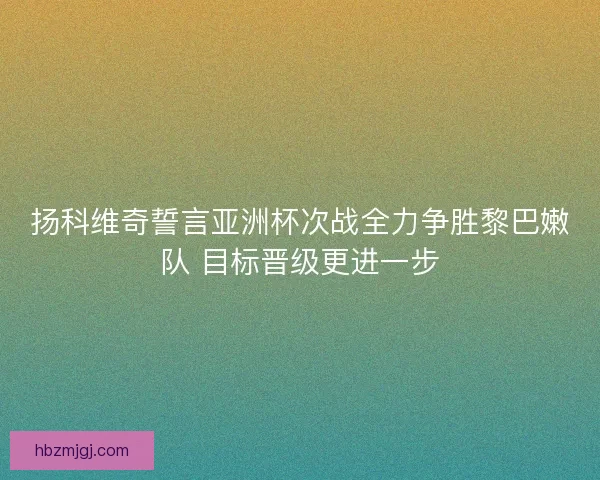 扬科维奇誓言亚洲杯次战全力争胜黎巴嫩队 目标晋级更进一步