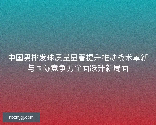 中国男排发球质量显著提升推动战术革新与国际竞争力全面跃升新局面